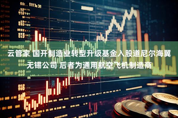 云管家 国开制造业转型升级基金入股道尼尔海翼无锡公司 后者为通用航空飞机制造商