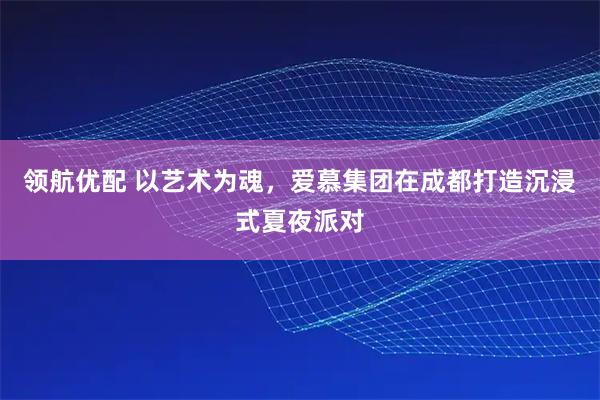 领航优配 以艺术为魂，爱慕集团在成都打造沉浸式夏夜派对