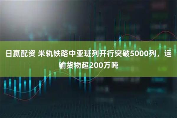 日赢配资 米轨铁路中亚班列开行突破5000列，运输货物超200万吨