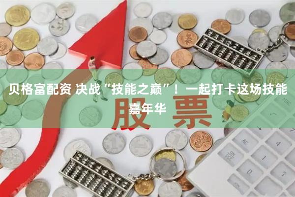 贝格富配资 决战“技能之巅”！一起打卡这场技能嘉年华