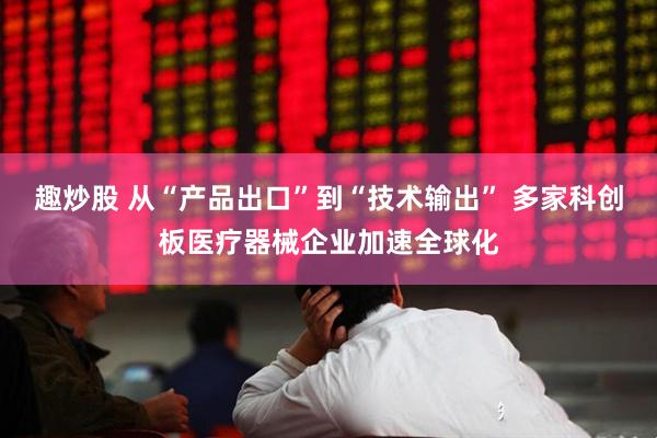 趣炒股 从“产品出口”到“技术输出” 多家科创板医疗器械企业加速全球化