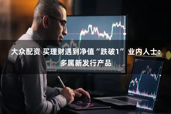 大众配资 买理财遇到净值“跌破1” 业内人士：多属新发行产品