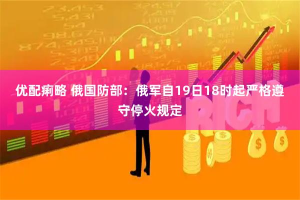 优配痢略 俄国防部：俄军自19日18时起严格遵守停火规定
