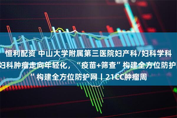 恒利配资 中山大学附属第三医院妇产科/妇科学科带头人李小毛：妇科肿瘤走向年轻化，“疫苗+筛查”构建全方位防护网丨21CC肿瘤周