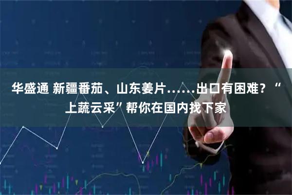 华盛通 新疆番茄、山东姜片……出口有困难？“上蔬云采”帮你在国内找下家