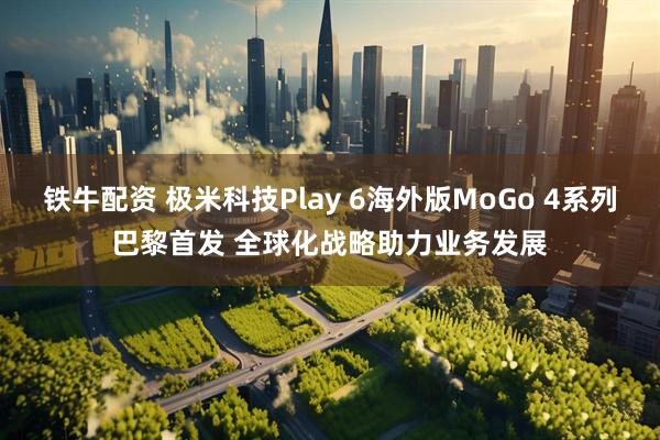 铁牛配资 极米科技Play 6海外版MoGo 4系列巴黎首发 全球化战略助力业务发展