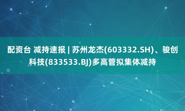 配资台 减持速报 | 苏州龙杰(603332.SH)、骏创科技(833533.BJ)多高管拟集体减持
