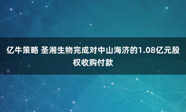 亿牛策略 圣湘生物完成对中山海济的1.08亿元股权收购付款
