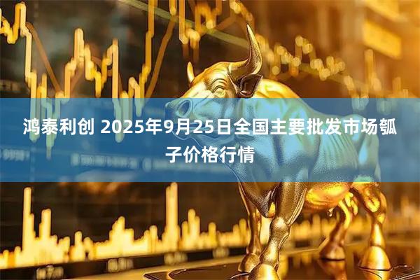 鸿泰利创 2025年9月25日全国主要批发市场瓠子价格行情
