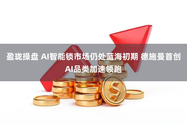 盈珑操盘 AI智能锁市场仍处蓝海初期 德施曼首创AI品类加速领跑