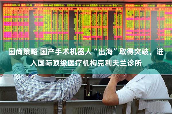 国尚策略 国产手术机器人“出海”取得突破，进入国际顶级医疗机构克利夫兰诊所