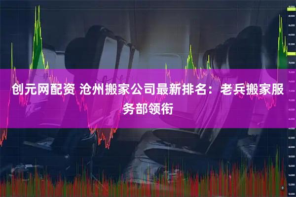 创元网配资 沧州搬家公司最新排名：老兵搬家服务部领衔