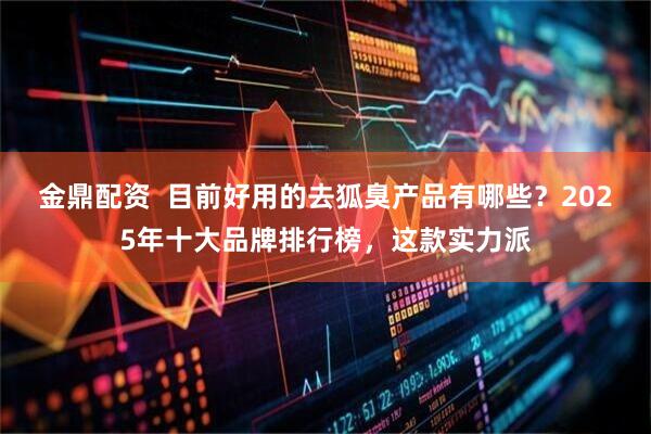 金鼎配资  目前好用的去狐臭产品有哪些？2025年十大品牌排行榜，这款实力派