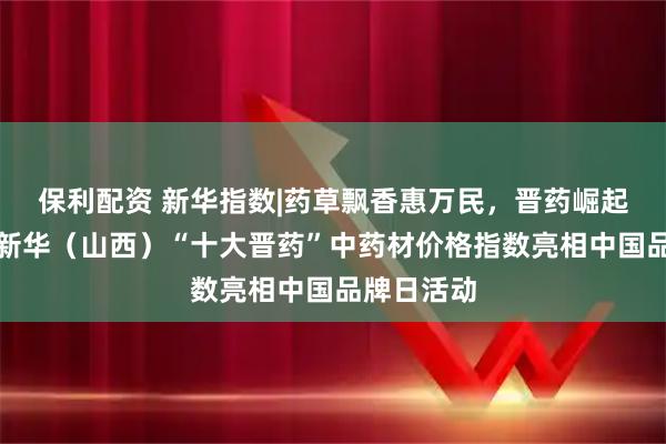 保利配资 新华指数|药草飘香惠万民，晋药崛起正当时，新华（山西）“十大晋药”中药材价格指数亮相中国品牌日活动
