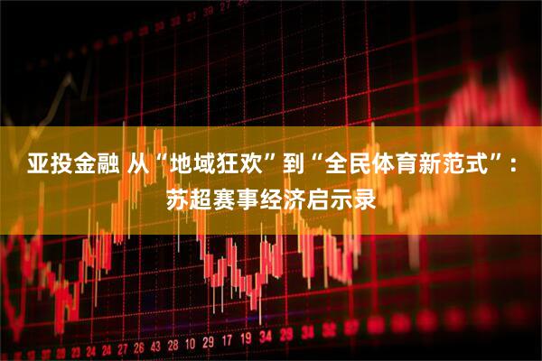 亚投金融 从“地域狂欢”到“全民体育新范式”：苏超赛事经济启示录