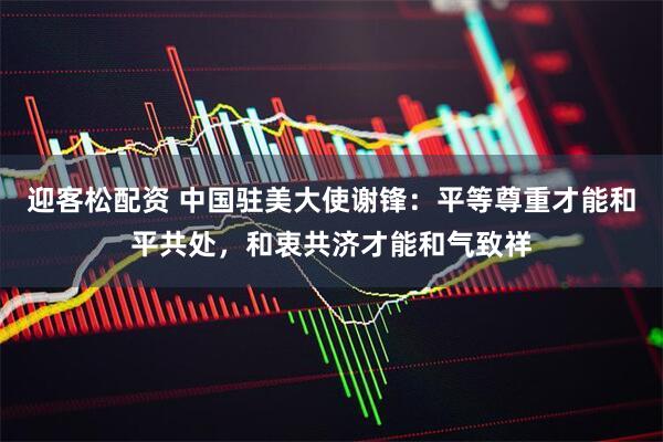 迎客松配资 中国驻美大使谢锋：平等尊重才能和平共处，和衷共济才能和气致祥