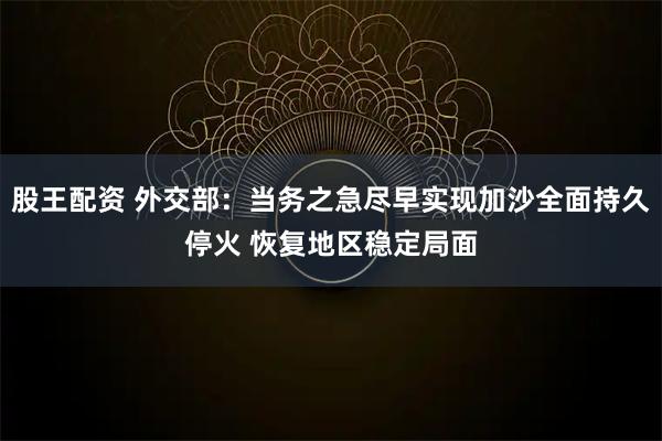 股王配资 外交部：当务之急尽早实现加沙全面持久停火 恢复地区稳定局面