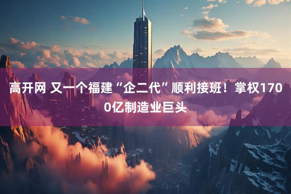 高开网 又一个福建“企二代”顺利接班！掌权1700亿制造业巨头