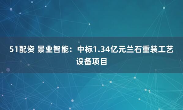 51配资 景业智能：中标1.34亿元兰石重装工艺设备项目