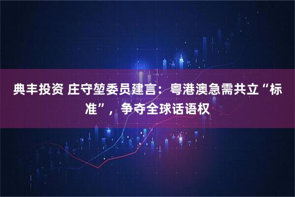 典丰投资 庄守堃委员建言：粤港澳急需共立“标准”，争夺全球话语权
