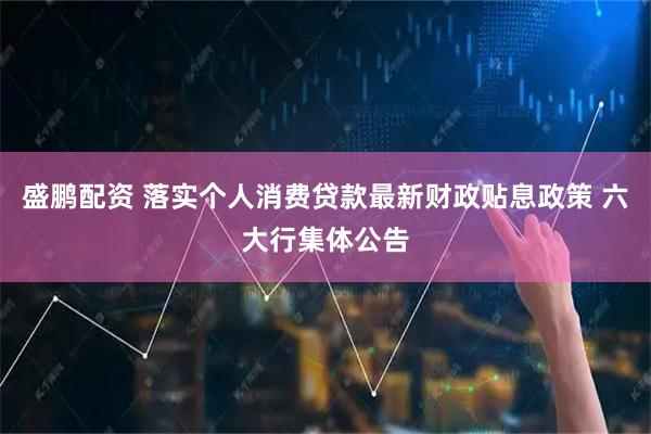 盛鹏配资 落实个人消费贷款最新财政贴息政策 六大行集体公告