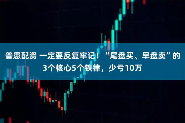 普患配资 一定要反复牢记！“尾盘买、早盘卖”的3个核心5个铁律，少亏10万