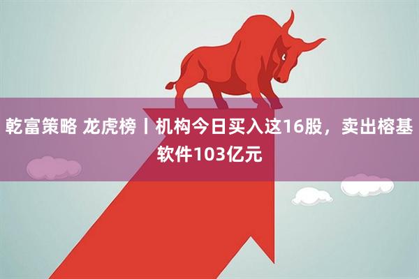 乾富策略 龙虎榜丨机构今日买入这16股，卖出榕基软件103亿元