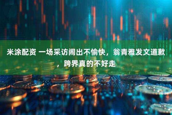 米涂配资 一场采访闹出不愉快,翁青雅发文道歉,跨界真的不好走