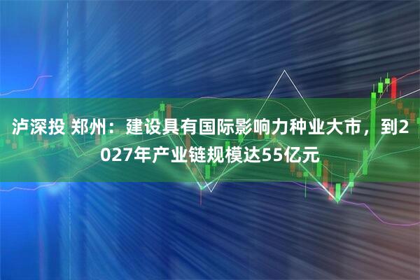 泸深投 郑州：建设具有国际影响力种业大市，到2027年产业链规模达55亿元