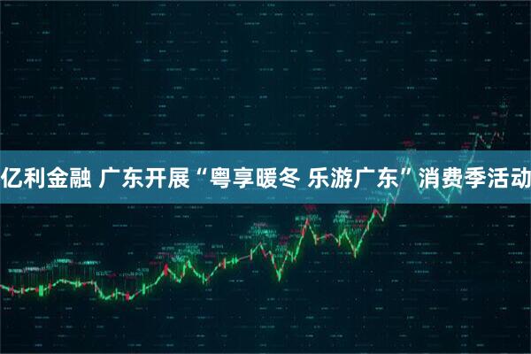 亿利金融 广东开展“粤享暖冬 乐游广东”消费季活动