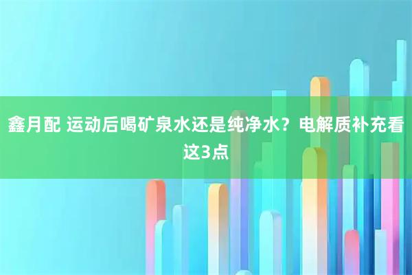 鑫月配 运动后喝矿泉水还是纯净水？电解质补充看这3点