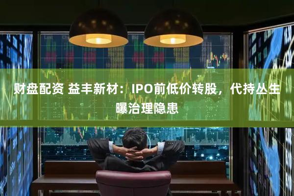 财盘配资 益丰新材:IPO前低价转股,代持丛生曝治理隐患
