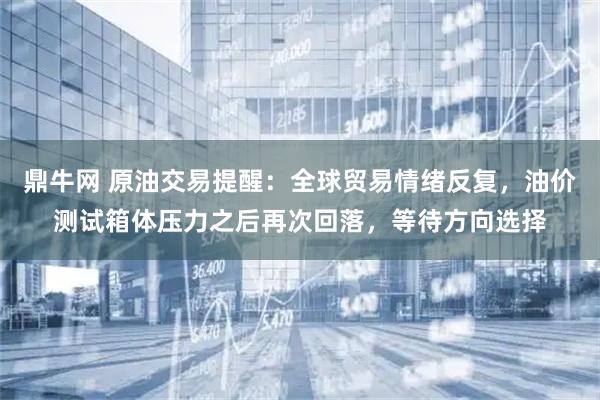 鼎牛网 原油交易提醒：全球贸易情绪反复，油价测试箱体压力之后再次回落，等待方向选择