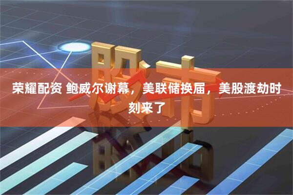 荣耀配资 鲍威尔谢幕，美联储换届，美股渡劫时刻来了