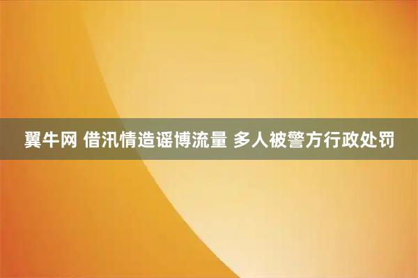 翼牛网 借汛情造谣博流量 多人被警方行政处罚