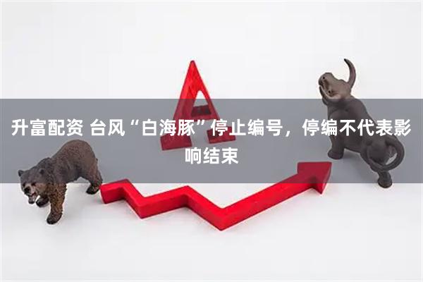 升富配资 台风“白海豚”停止编号，停编不代表影响结束